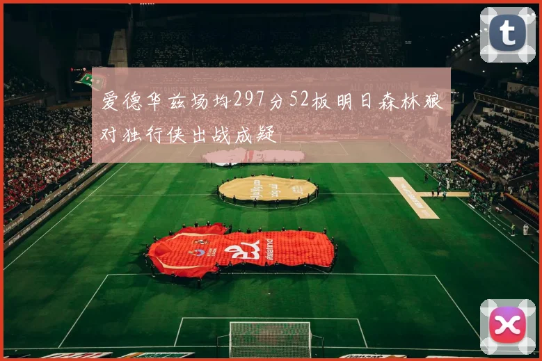 爱德华兹场均297分52板明日森林狼对独行侠出战成疑