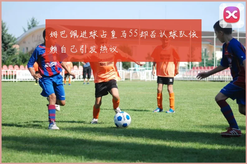 姆巴佩进球占皇马55却否认球队依赖自己引发热议