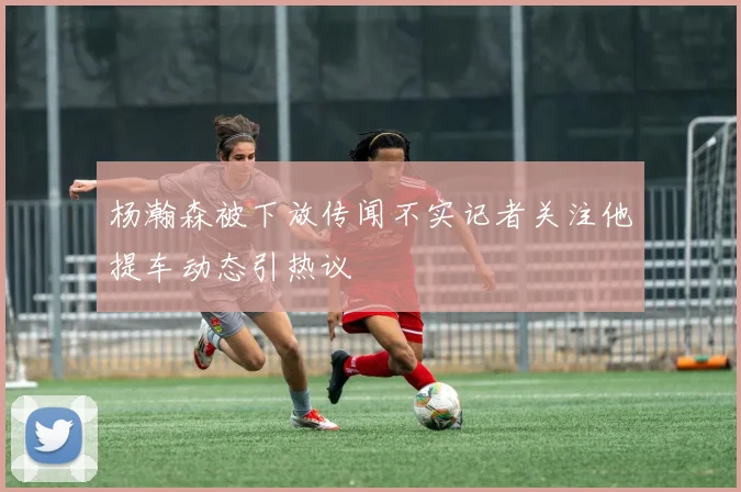 杨瀚森被下放传闻不实记者关注他提车动态引热议