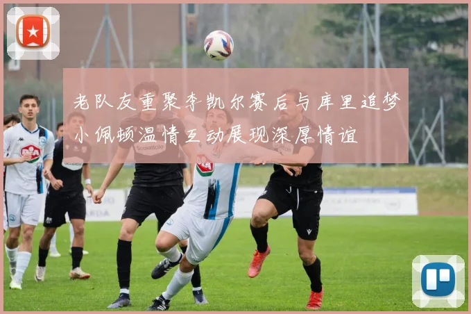 老队友重聚李凯尔赛后与库里追梦小佩顿温情互动展现深厚情谊