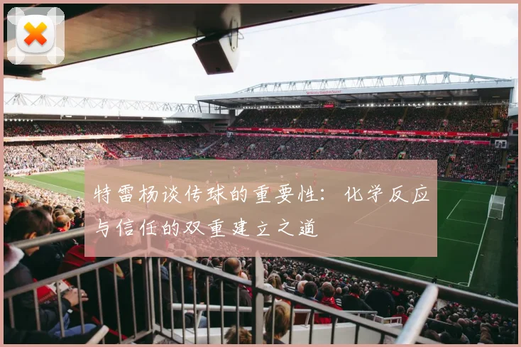 特雷杨谈传球的重要性：化学反应与信任的双重建立之道